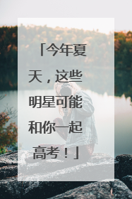 今年夏天，这些明星可能和你一起高考！