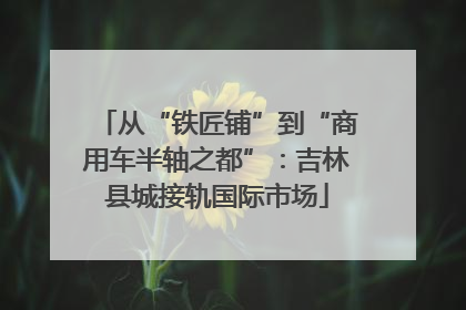 从“铁匠铺”到“商用车半轴之都”：吉林县城接轨国际市场