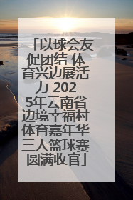 以球会友促团结 体育兴边展活力 2025年云南省边境幸福村体育嘉年华三人篮球赛圆满收官