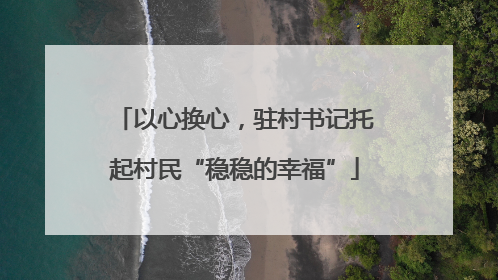 以心换心，驻村书记托起村民“稳稳的幸福”