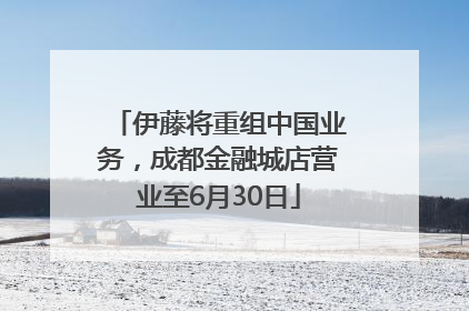 伊藤将重组中国业务，成都金融城店营业至6月30日