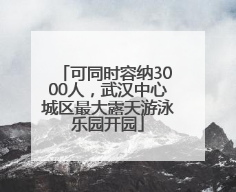 可同时容纳3000人，武汉中心城区最大露天游泳乐园开园