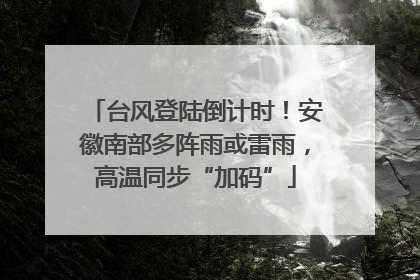 台风登陆倒计时！安徽南部多阵雨或雷雨，高温同步“加码”