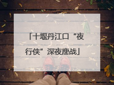 十堰丹江口“夜行侠”深夜鏖战