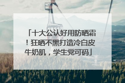 十大公认好用防晒霜！狂晒不黑打造冷白皮牛奶肌，学生党可码