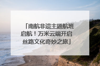 南航非遗主题航班启航！万米云端开启丝路文化奇妙之旅