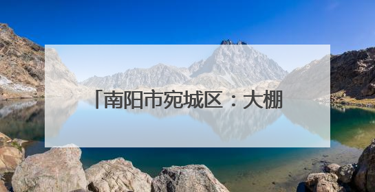 南阳市宛城区：大棚里的“土专家” 倾囊相授助力乡村振兴