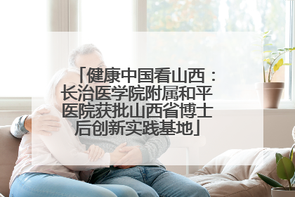 健康中国看山西：长治医学院附属和平医院获批山西省博士后创新实践基地