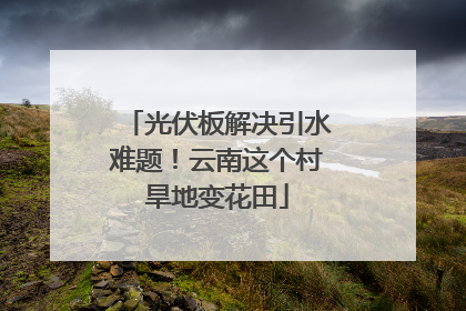 光伏板解决引水难题！云南这个村旱地变花田