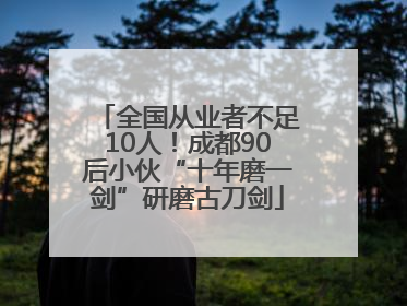 全国从业者不足10人！成都90后小伙“十年磨一剑”研磨古刀剑