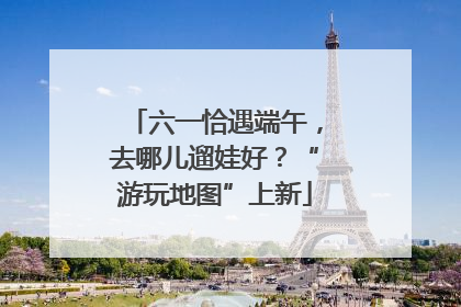 六一恰遇端午，去哪儿遛娃好？“游玩地图”上新
