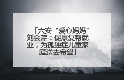 六安“爱心妈妈”刘会芹：促康复帮就业，为孤独症儿童家庭送去希望