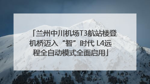 兰州中川机场T3航站楼登机桥迈入“智”时代 L4远程全自动模式全面启用