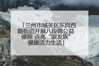 兰州市城关区东岗西路街道开展八段锦公益课程 点亮“银发族”健康活力生活