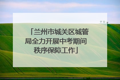 兰州市城关区城管局全力开展中考期间秩序保障工作