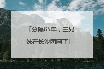 分隔65年，三兄妹在长沙团圆了