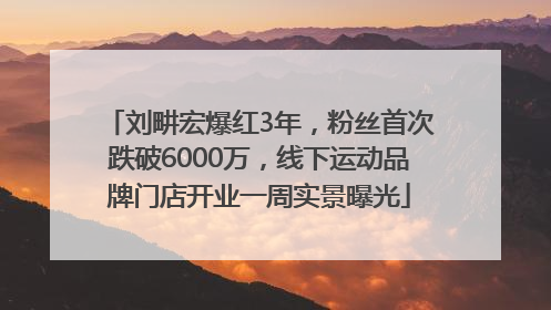 刘畊宏爆红3年，粉丝首次跌破6000万，线下运动品牌门店开业一周实景曝光