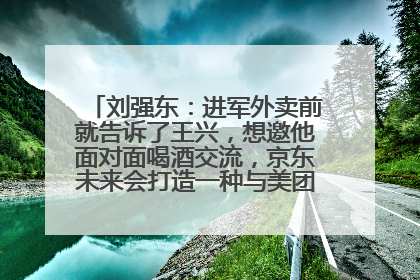 刘强东：进军外卖前就告诉了王兴，想邀他面对面喝酒交流，京东未来会打造一种与美团不同的商业模式