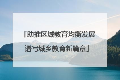 助推区域教育均衡发展 谱写城乡教育新篇章