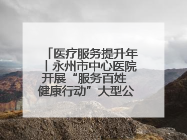 医疗服务提升年丨永州市中心医院开展“服务百姓 健康行动”大型公益义诊活动