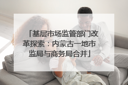 基层市场监管部门改革探索：内蒙古一地市监局与商务局合并