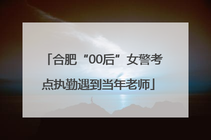 合肥“00后”女警考点执勤遇到当年老师