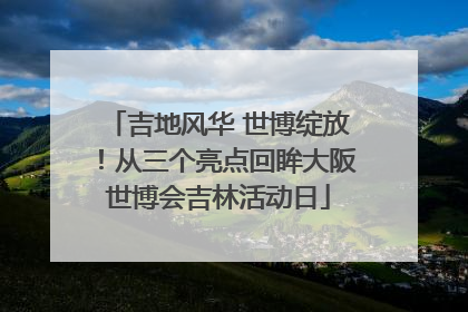 吉地风华 世博绽放！从三个亮点回眸大阪世博会吉林活动日