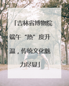 吉林省博物院端午“热”度升温，传统文化魅力尽显