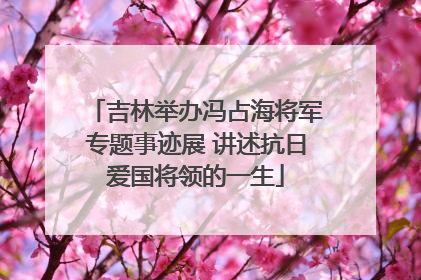 吉林举办冯占海将军专题事迹展 讲述抗日爱国将领的一生