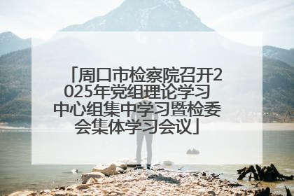 周口市检察院召开2025年党组理论学习中心组集中学习暨检委会集体学习会议