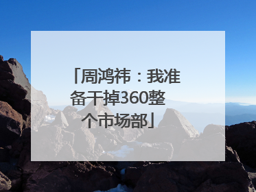 周鸿祎：我准备干掉360整个市场部