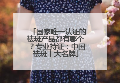 国家唯一认证的祛斑产品都有哪个？专业持证：中国祛斑十大名牌