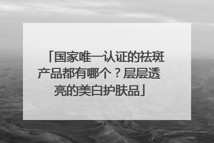 国家唯一认证的祛斑产品都有哪个？层层透亮的美白护肤品