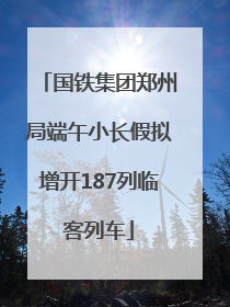 国铁集团郑州局端午小长假拟增开187列临客列车