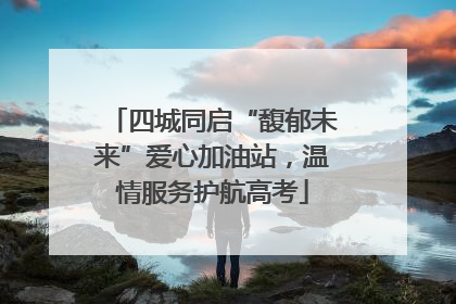 四城同启“馥郁未来”爱心加油站，温情服务护航高考