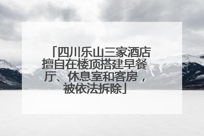 四川乐山三家酒店擅自在楼顶搭建早餐厅、休息室和客房，被依法拆除