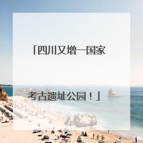 四川又增一国家考古遗址公园！