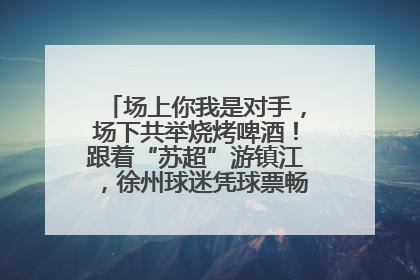 场上你我是对手，场下共举烧烤啤酒！跟着“苏超”游镇江，徐州球迷凭球票畅游名山胜景