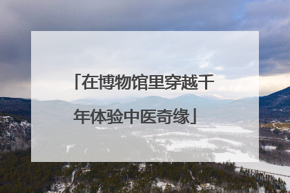 在博物馆里穿越千年体验中医奇缘