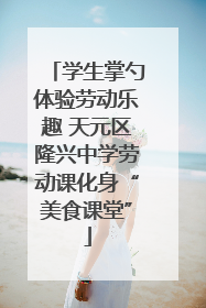 学生掌勺体验劳动乐趣 天元区隆兴中学劳动课化身“美食课堂”