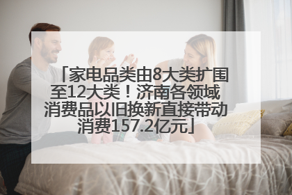 家电品类由8大类扩围至12大类！济南各领域消费品以旧换新直接带动消费157.2亿元