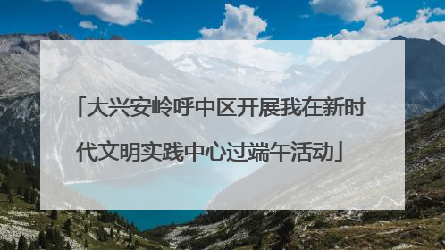 大兴安岭呼中区开展我在新时代文明实践中心过端午活动
