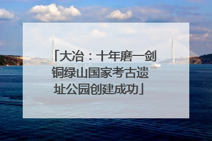 大冶：十年磨一剑 铜绿山国家考古遗址公园创建成功