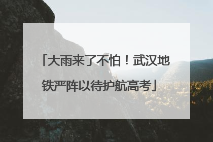 大雨来了不怕！武汉地铁严阵以待护航高考