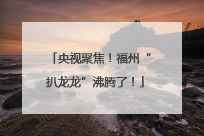 央视聚焦！福州“扒龙龙”沸腾了！