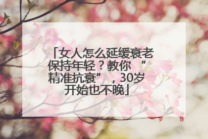 女人怎么延缓衰老保持年轻？教你 “精准抗衰”，30岁开始也不晚