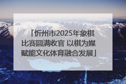 忻州市2025年象棋比赛圆满收官 以棋为媒赋能文化体育融合发展