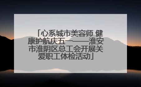 心系城市美容师 健康护航庆五一——淮安市淮阴区总工会开展关爱职工体检活动