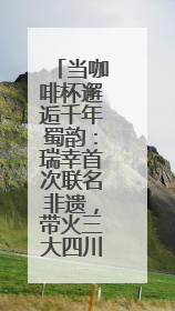 当咖啡杯邂逅千年蜀韵：瑞幸首次联名非遗，带火三大四川瑰宝