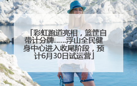 彩虹跑道亮相，篮筐自带计分牌……浮山全民健身中心进入收尾阶段，预计6月30日试运营